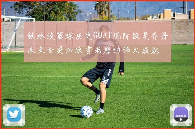 铁林谈篮球历史GOAT现阶段是乔丹未来会更加欣赏老詹的伟大成就