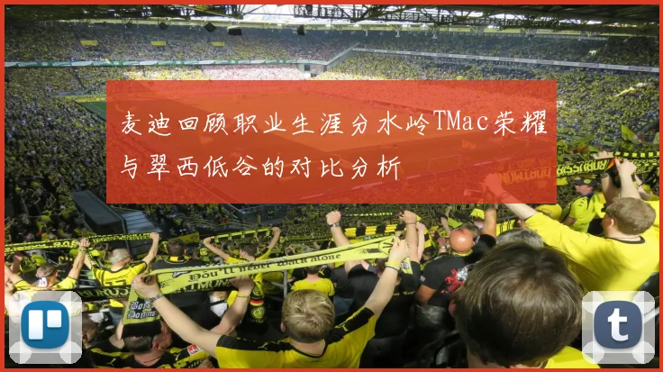麦迪回顾职业生涯分水岭TMac荣耀与翠西低谷的对比分析