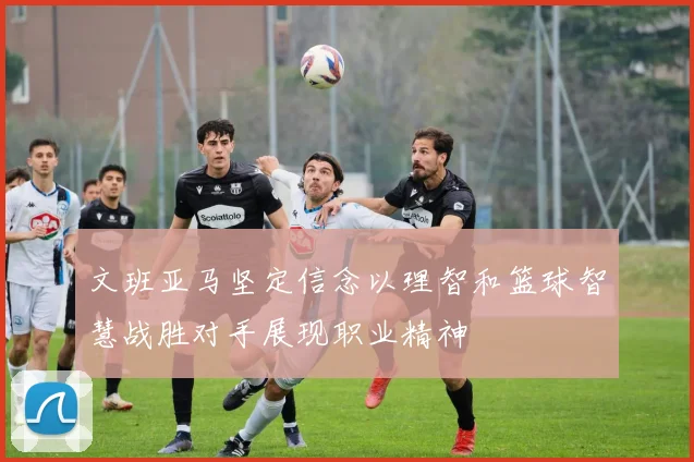 文班亚马坚定信念以理智和篮球智慧战胜对手展现职业精神
