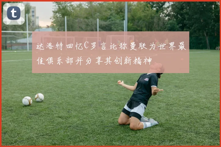 达洛特回忆C罗言论称曼联为世界最佳俱乐部并分享其创新精神
