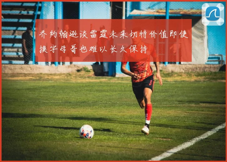 乔约翰逊谈雷霆未来切特价值即使换字母哥也难以长久保持