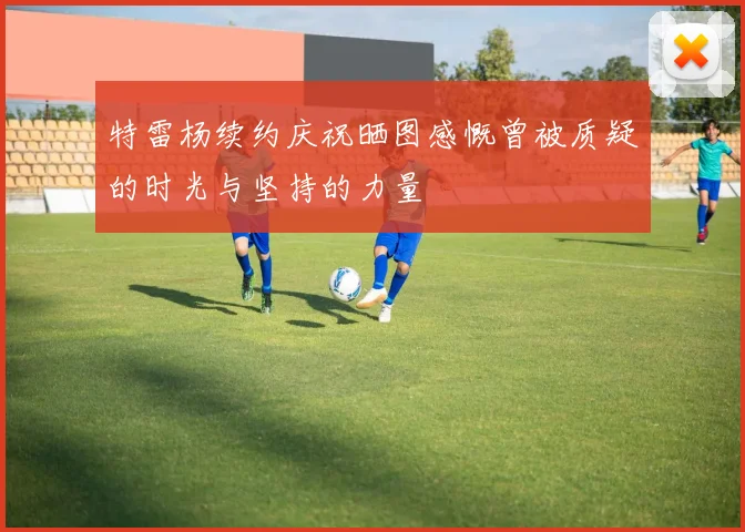 特雷杨续约庆祝晒图感慨曾被质疑的时光与坚持的力量