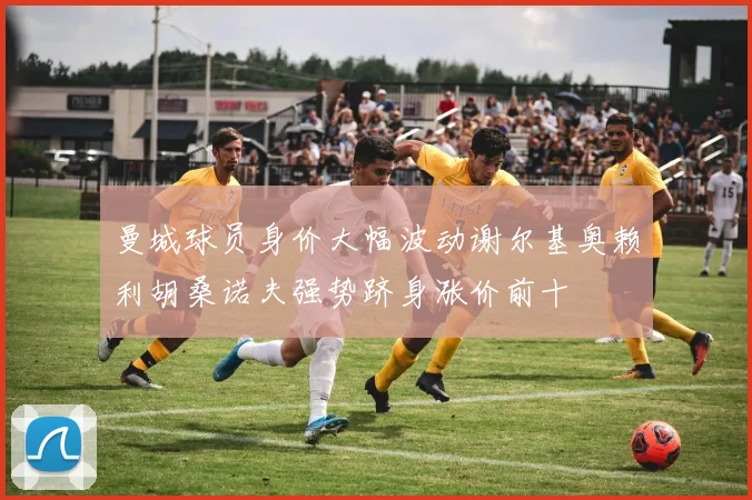 曼城球员身价大幅波动谢尔基奥赖利胡桑诺夫强势跻身涨价前十