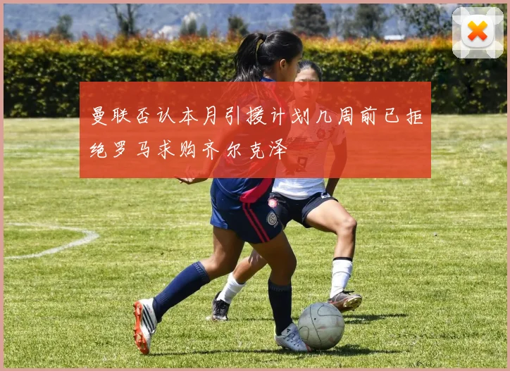 曼联否认本月引援计划几周前已拒绝罗马求购齐尔克泽
