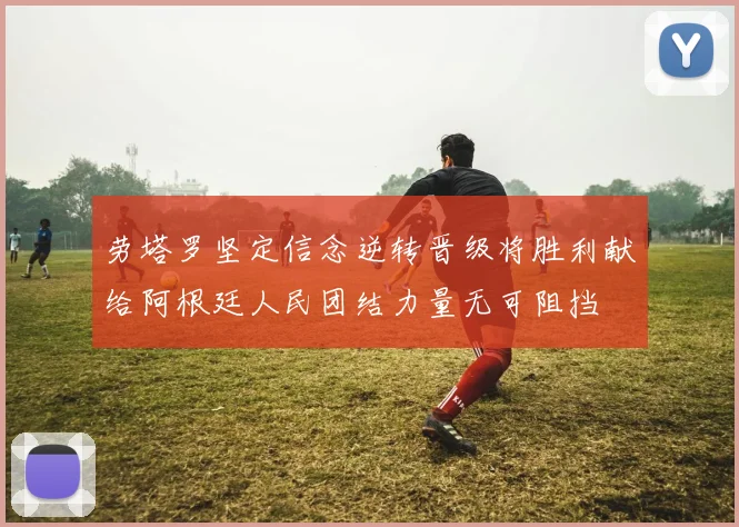 劳塔罗坚定信念逆转晋级将胜利献给阿根廷人民团结力量无可阻挡