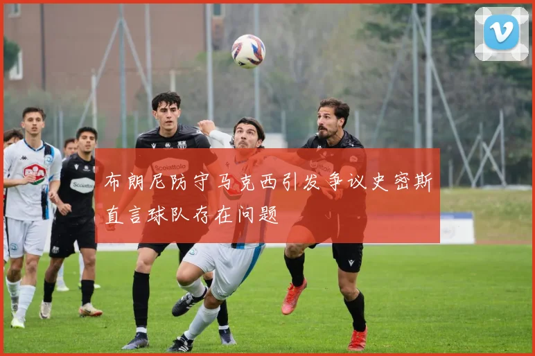 布朗尼防守马克西引发争议史密斯直言球队存在问题