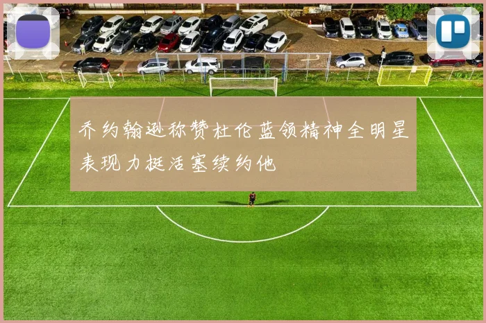 乔约翰逊称赞杜伦蓝领精神全明星表现力挺活塞续约他