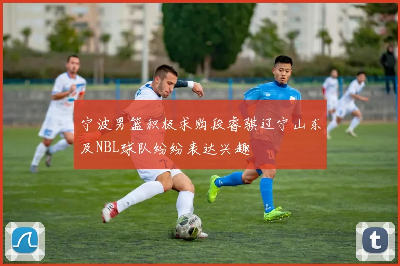 宁波男篮积极求购段睿骐辽宁山东及NBL球队纷纷表达兴趣