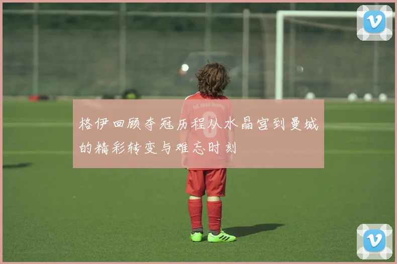 格伊回顾夺冠历程从水晶宫到曼城的精彩转变与难忘时刻