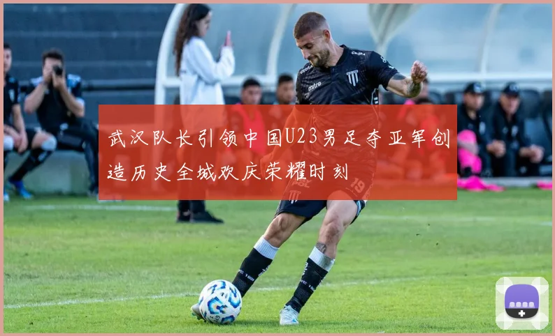 武汉队长引领中国U23男足夺亚军创造历史全城欢庆荣耀时刻