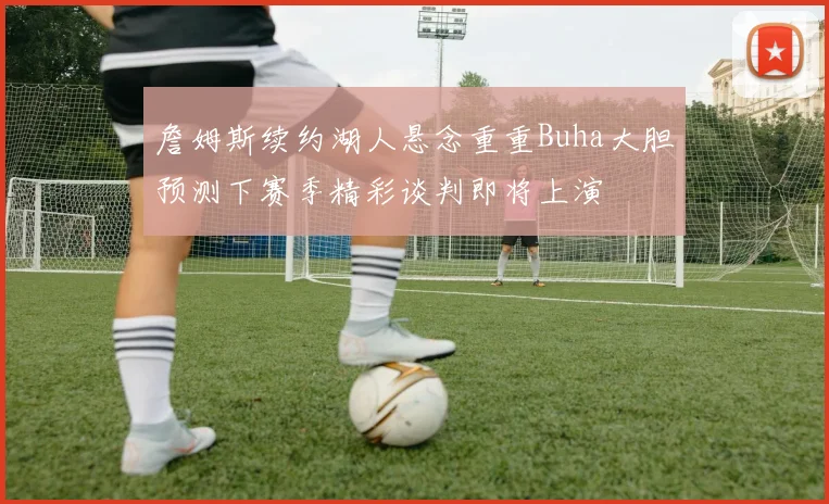 詹姆斯续约湖人悬念重重Buha大胆预测下赛季精彩谈判即将上演
