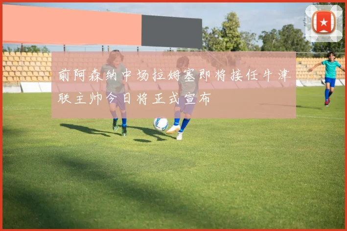 前阿森纳中场拉姆塞即将接任牛津联主帅今日将正式宣布