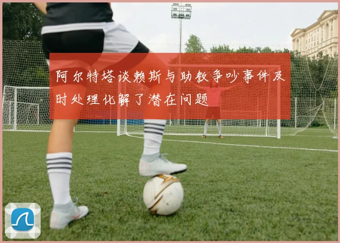 阿尔特塔谈赖斯与助教争吵事件及时处理化解了潜在问题