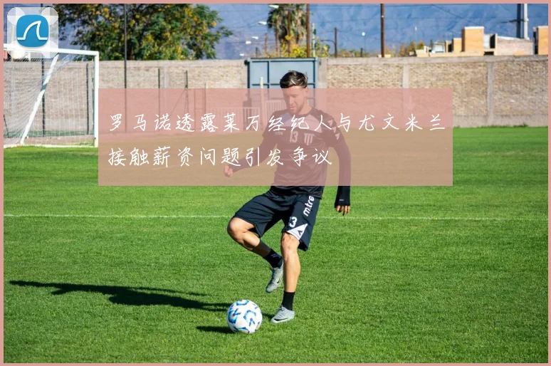 罗马诺透露莱万经纪人与尤文米兰接触薪资问题引发争议