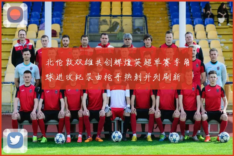 北伦敦双雄共创辉煌英超单赛季角球进攻纪录由枪手热刺并列刷新