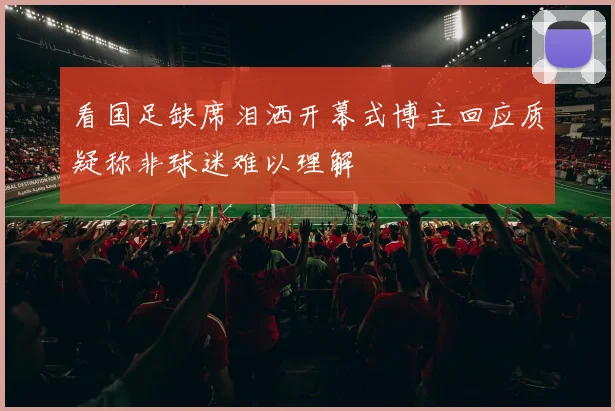 看国足缺席泪洒开幕式博主回应质疑称非球迷难以理解