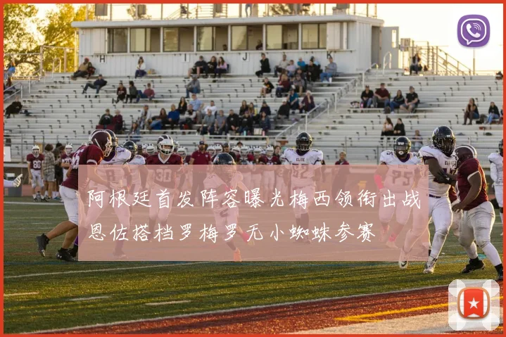 阿根廷首发阵容曝光梅西领衔出战恩佐搭档罗梅罗无小蜘蛛参赛