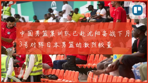 中国男篮集训队已赴沈阳备战下月3号对阵日本男篮的激烈较量