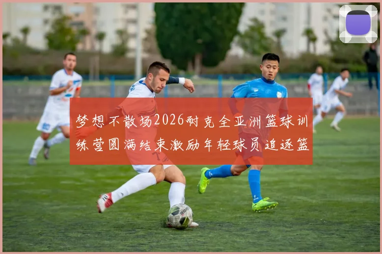梦想不散场2026耐克全亚洲篮球训练营圆满结束激励年轻球员追逐篮球梦想