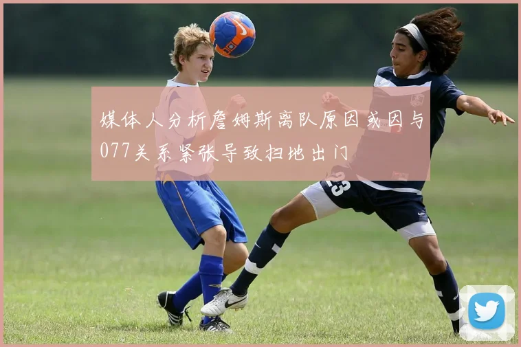 媒体人分析詹姆斯离队原因或因与077关系紧张导致扫地出门