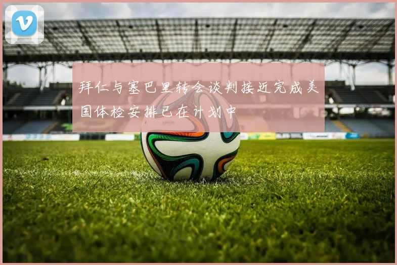 拜仁与塞巴里转会谈判接近完成美国体检安排已在计划中