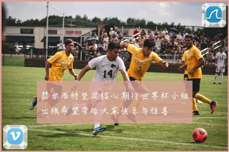 瑟尔洛特坚定信心期待世界杯小组出线希望带给大家快乐与惊喜