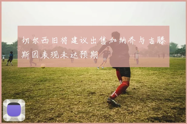 切尔西旧将建议出售加纳乔与吉滕斯因表现未达预期