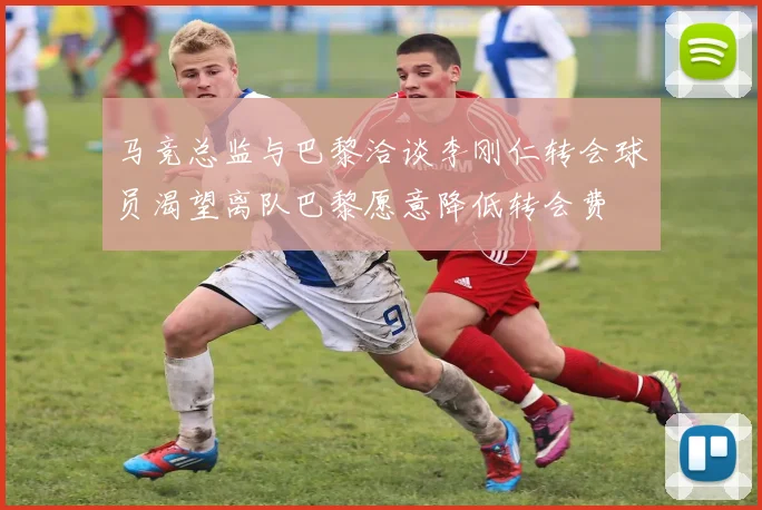 马竞总监与巴黎洽谈李刚仁转会球员渴望离队巴黎愿意降低转会费