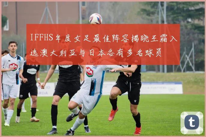 IFFHS年度女足最佳阵容揭晓王霜入选澳大利亚与日本各有多名球员