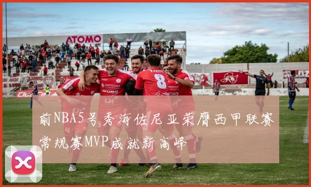 前NBA5号秀海佐尼亚荣膺西甲联赛常规赛MVP成就新高峰